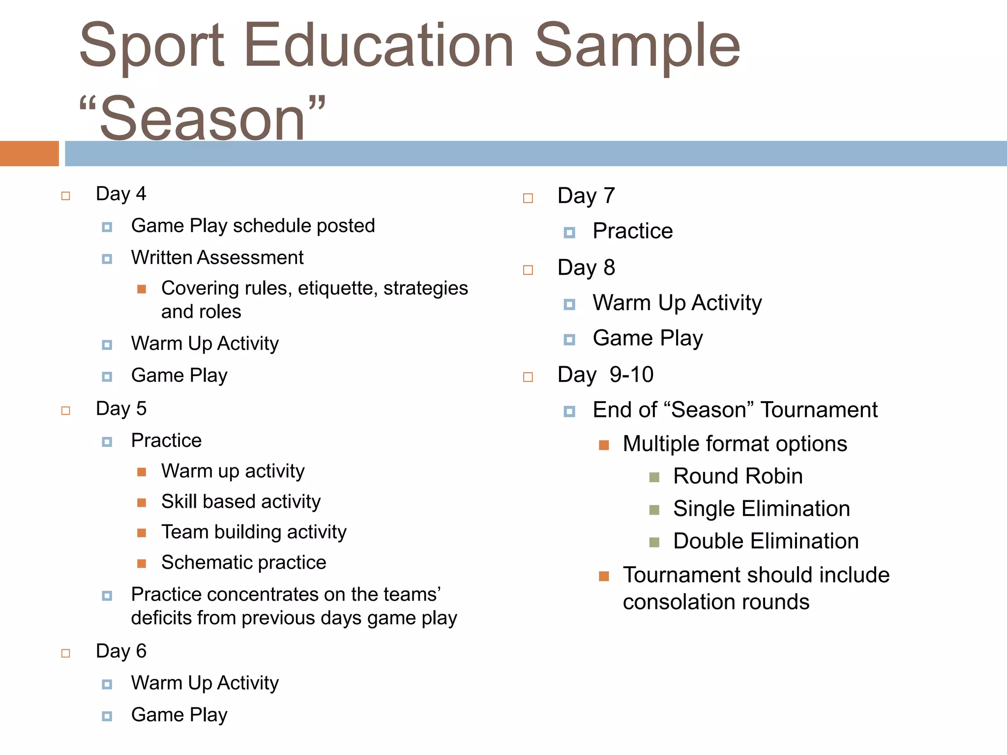Sport Education Sample
“Season”
 Day 4
 Game Play schedule posted
 Written Assessment
 Covering rules, etiquette, strategies
and roles
 Warm Up Activity
 Game Play
 Day 5
 Practice
 Warm up activity
 Skill based activity
 Team building activity
 Schematic practice
 Practice concentrates on the teams’
deficits from previous days game play
 Day 6
 Warm Up Activity
 Game Play
 Day 7
 Practice
 Day 8
 Warm Up Activity
 Game Play
 Day 9-10
 End of “Season” Tournament
 Multiple format options
 Round Robin
 Single Elimination
 Double Elimination
 Tournament should include
consolation rounds
 