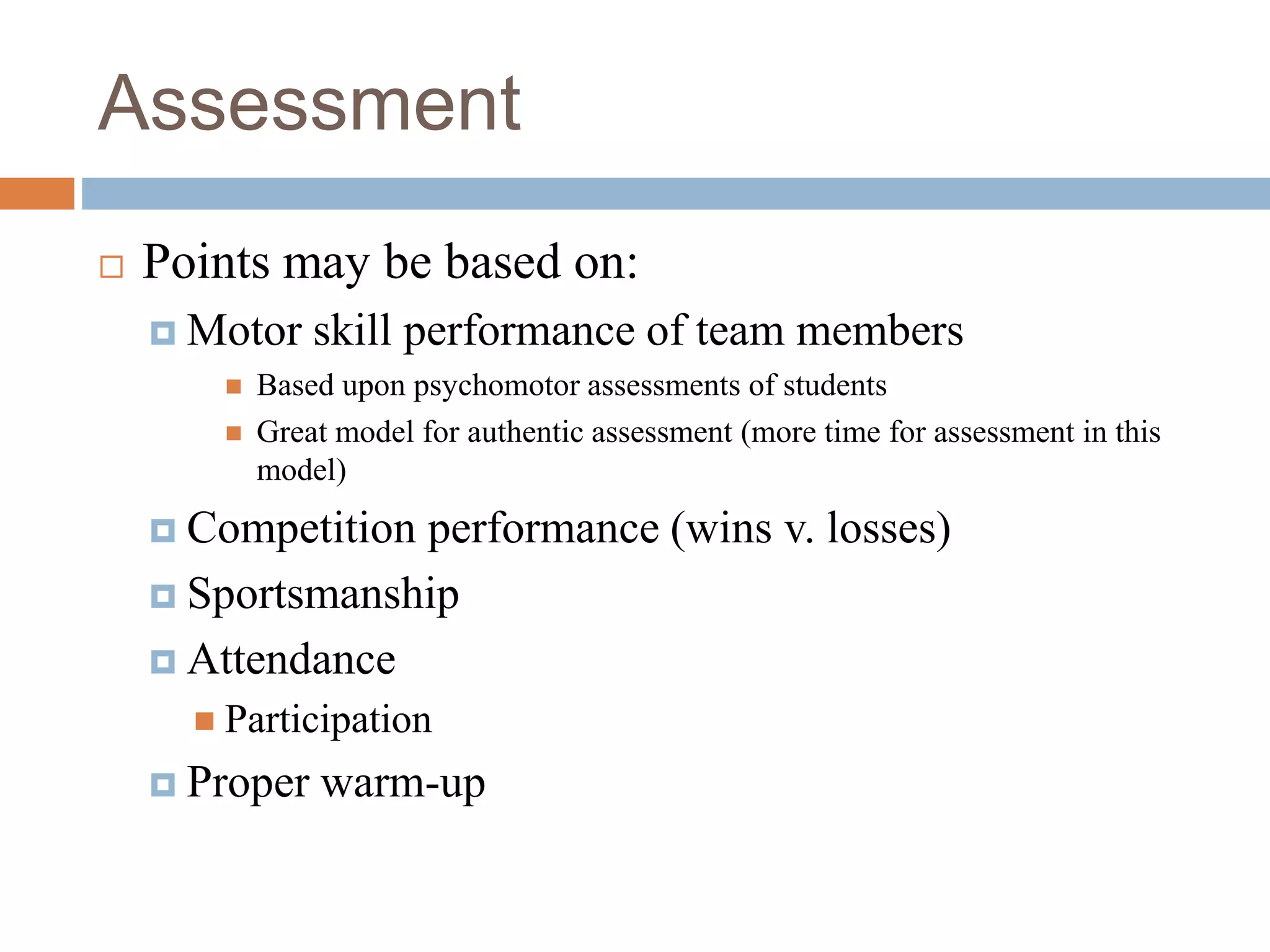 Assessment
 Points may be based on:
 Motor skill performance of team members
 Based upon psychomotor assessments of students
 Great model for authentic assessment (more time for assessment in this
model)
 Competition performance (wins v. losses)
 Sportsmanship
 Attendance
 Participation
 Proper warm-up
 