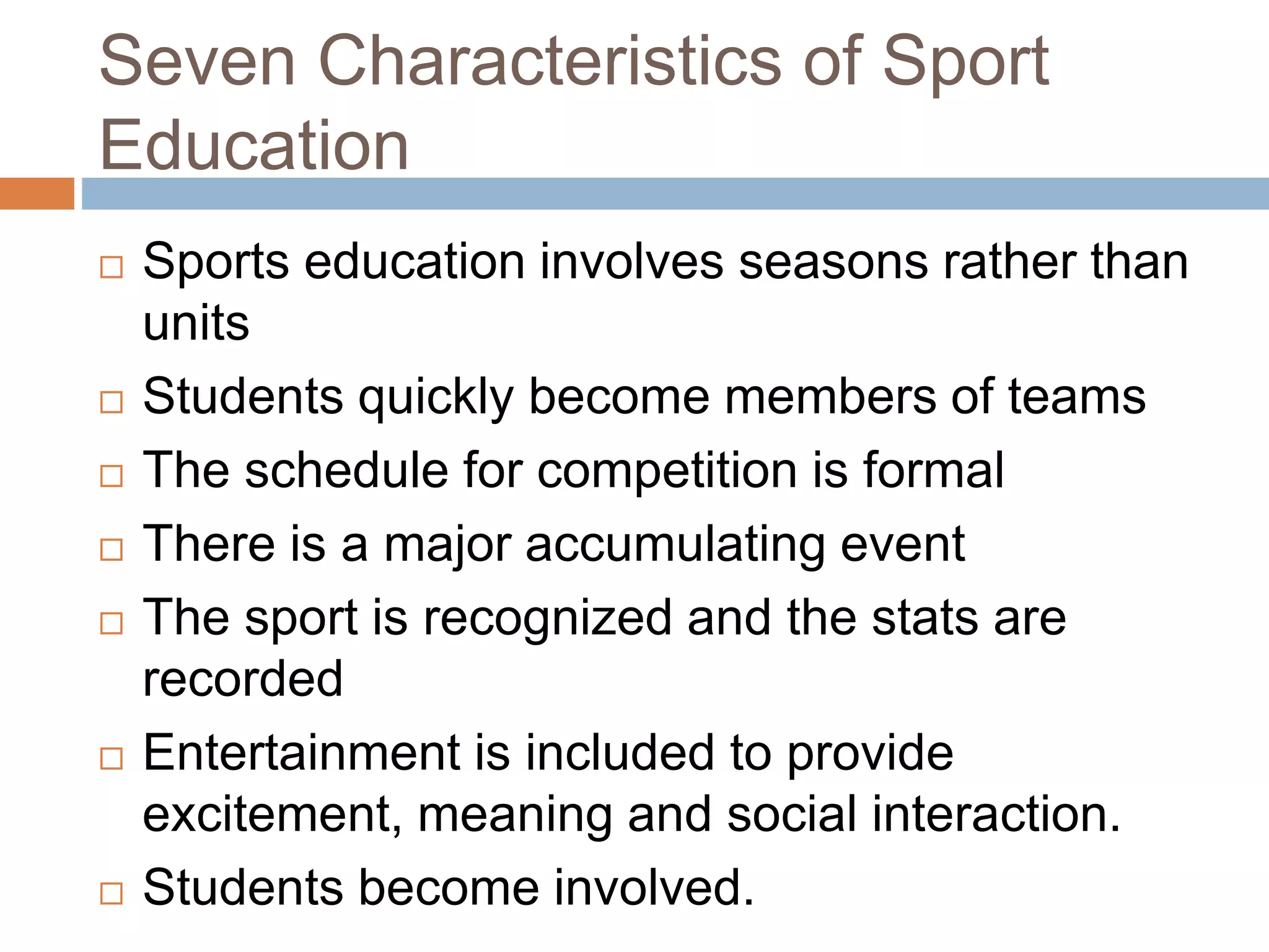 Seven Characteristics of Sport
Education
 Sports education involves seasons rather than
units
 Students quickly become members of teams
 The schedule for competition is formal
 There is a major accumulating event
 The sport is recognized and the stats are
recorded
 Entertainment is included to provide
excitement, meaning and social interaction.
 Students become involved.
 