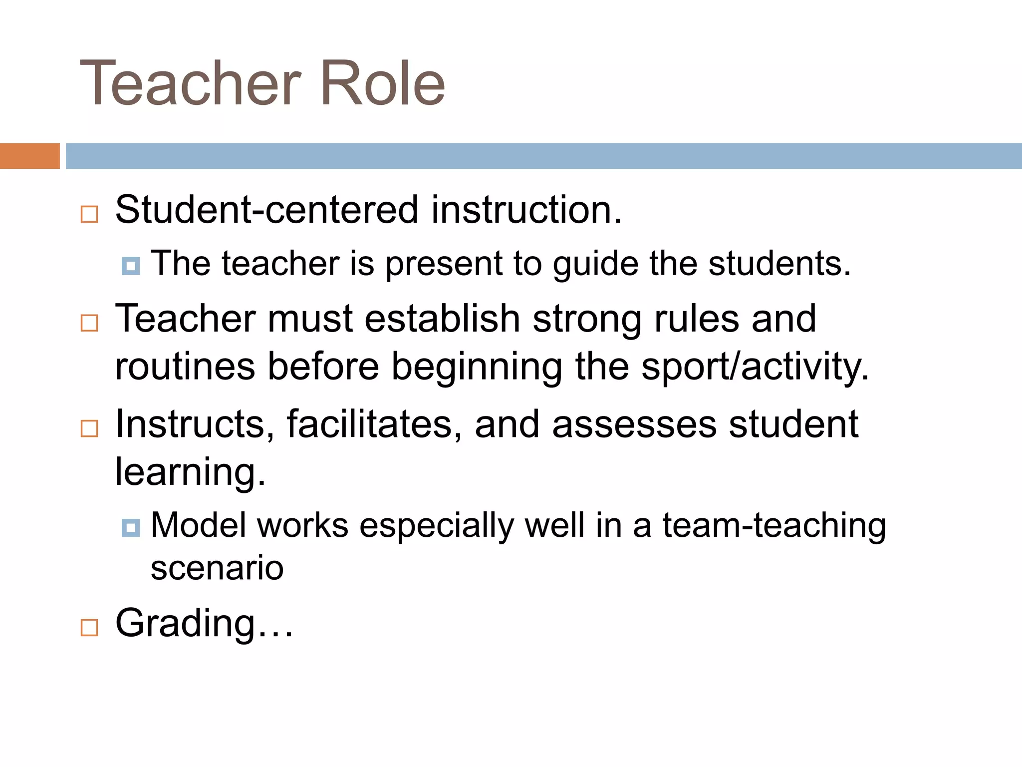 Teacher Role
 Student-centered instruction.
 The teacher is present to guide the students.
 Teacher must establish strong rules and
routines before beginning the sport/activity.
 Instructs, facilitates, and assesses student
learning.
 Model works especially well in a team-teaching
scenario
 Grading…
 