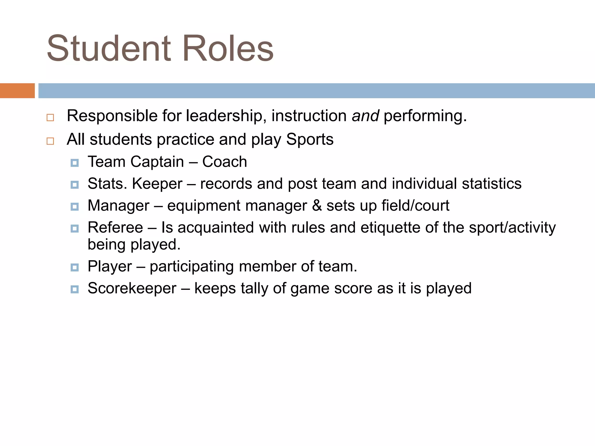 Student Roles
 Responsible for leadership, instruction and performing.
 All students practice and play Sports
 Team Captain – Coach
 Stats. Keeper – records and post team and individual statistics
 Manager – equipment manager & sets up field/court
 Referee – Is acquainted with rules and etiquette of the sport/activity
being played.
 Player – participating member of team.
 Scorekeeper – keeps tally of game score as it is played
 
