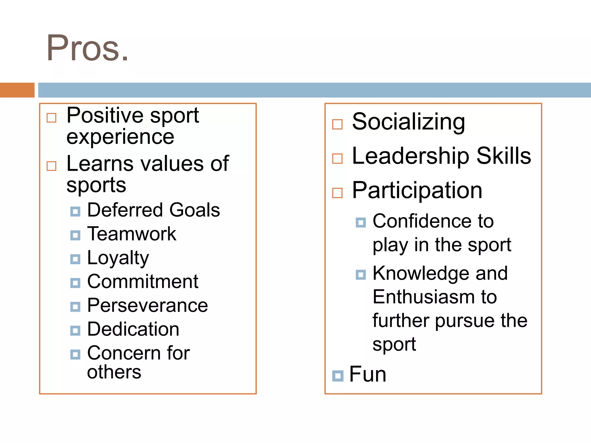 Pros.
 Positive sport
experience
 Learns values of
sports
 Deferred Goals
 Teamwork
 Loyalty
 Commitment
 Perseverance
 Dedication
 Concern for
others
 Socializing
 Leadership Skills
 Participation
 Confidence to
play in the sport
 Knowledge and
Enthusiasm to
further pursue the
sport
 Fun
 