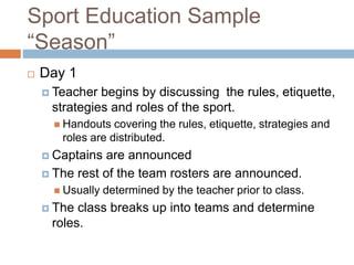 Sport Education Sample
“Season”
 Day 1
 Teacher begins by discussing the rules, etiquette,
strategies and roles of the sport.
 Handouts covering the rules, etiquette, strategies and
roles are distributed.
 Captains are announced
 The rest of the team rosters are announced.
 Usually determined by the teacher prior to class.
 The class breaks up into teams and determine
roles.
 