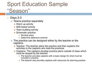 Sport Education Sample
“Season”
 Days 2-3
 Teams practice separately
 Warm up activity
 Skill based activity
 Team building activity
 Schematic practice
 Develop plays
 Determine defensive scheme
 The practice can be designed either by the teacher or the
captains.
 Teacher- The teacher plans the practice and then explains the
activities to the captains who lead the practices
 Captains- The captains develop practice plans outside of class which
must be okayed by the teacher
 The teacher provides captains with a basic design for what must be
included in practice
 The teacher also provides captains with resources for planning practice
 