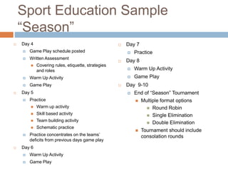 Sport Education Sample
“Season”
 Day 4
 Game Play schedule posted
 Written Assessment
 Covering rules, etiquette, strategies
and roles
 Warm Up Activity
 Game Play
 Day 5
 Practice
 Warm up activity
 Skill based activity
 Team building activity
 Schematic practice
 Practice concentrates on the teams’
deficits from previous days game play
 Day 6
 Warm Up Activity
 Game Play
 Day 7
 Practice
 Day 8
 Warm Up Activity
 Game Play
 Day 9-10
 End of “Season” Tournament
 Multiple format options
 Round Robin
 Single Elimination
 Double Elimination
 Tournament should include
consolation rounds
 