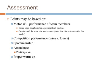 Assessment
 Points may be based on:
 Motor skill performance of team members
 Based upon psychomotor assessments of students
 Great model for authentic assessment (more time for assessment in this
model)
 Competition performance (wins v. losses)
 Sportsmanship
 Attendance
 Participation
 Proper warm-up
 