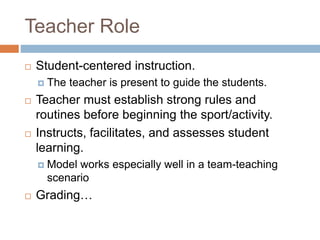 Teacher Role
 Student-centered instruction.
 The teacher is present to guide the students.
 Teacher must establish strong rules and
routines before beginning the sport/activity.
 Instructs, facilitates, and assesses student
learning.
 Model works especially well in a team-teaching
scenario
 Grading…
 