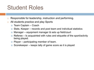 Student Roles
 Responsible for leadership, instruction and performing.
 All students practice and play Sports
 Team Captain – Coach
 Stats. Keeper – records and post team and individual statistics
 Manager – equipment manager & sets up field/court
 Referee – Is acquainted with rules and etiquette of the sport/activity
being played.
 Player – participating member of team.
 Scorekeeper – keeps tally of game score as it is played
 