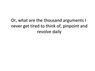 Or, what are the thousand arguments I 
never get tired to think of, pinpoint and 
revolve daily 
 
