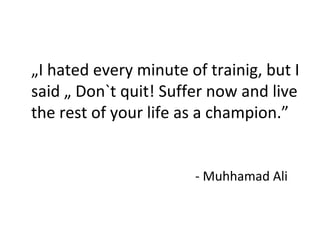 „I hated every minute of trainig, but I 
said „ Don`t quit! Suffer now and live 
the rest of your life as a champion.” 
- Muhhamad Ali 
 