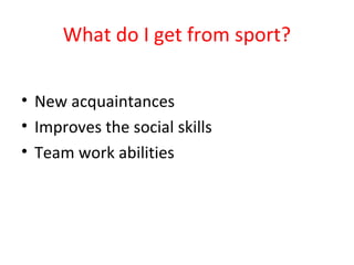 What do I get from sport? 
• New acquaintances 
• Improves the social skills 
• Team work abilities 
 
