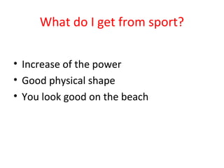 What do I get from sport? 
• Increase of the power 
• Good physical shape 
• You look good on the beach 
 