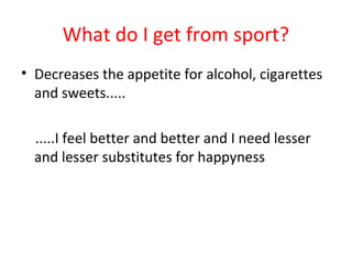 What do I get from sport? 
• Decreases the appetite for alcohol, cigarettes 
and sweets..... 
.....I feel better and better and I need lesser 
and lesser substitutes for happyness 
 