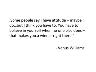 „Some people say I have attitude – maybe I 
do…but I think you have to. You have to 
believe in yourself when no one else does – 
that makes you a winner right there.“ 
- Venus Williams 
 