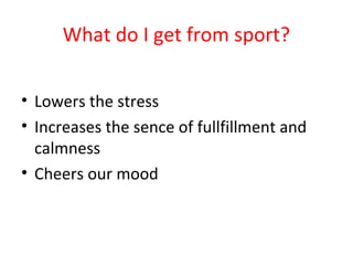 What do I get from sport? 
• Lowers the stress 
• Increases the sence of fullfillment and 
calmness 
• Cheers our mood 
 