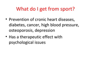 What do I get from sport? 
• Prevention of cronic heart diseases, 
diabetes, cancer, high blood pressure, 
osteoporosis, depression 
• Has a therapeutic effect with 
psychological issues 
 