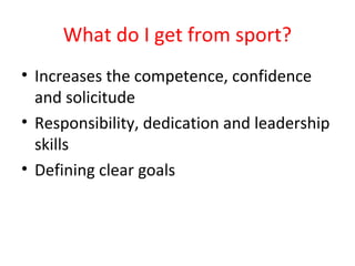What do I get from sport? 
• Increases the competence, confidence 
and solicitude 
• Responsibility, dedication and leadership 
skills 
• Defining clear goals 
 