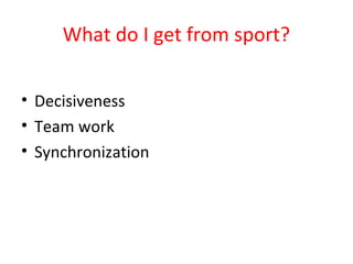 What do I get from sport? 
• Decisiveness 
• Team work 
• Synchronization 
 