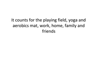 It counts for the playing field, yoga and 
aerobics mat, work, home, family and 
friends 
 