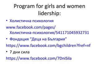 Program for girls and women 
lidership: 
• Холистична психология 
www.facebook.com/pages/ 
Холистична-психология/541171045932731 
• Фондация “Деца на България” 
https://www.facebook.com/bgchildren?fref=nf 
• 7 дни сила 
https://www.facebook.com/7DniSila 
