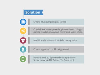 Solution
Creare il tuo campionato / torneo
Condividere in tempo reale gli avvenimenti di ogni
partita: risultati, marcatori, commenti, video e foto

Inserire feed, su Sportered e integrarli con i
Social Network (FB, Twitter, YouTube etc.)

 