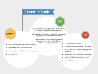 Revenue Model
AD
Gli utenti free sono un parametro di riferimento
in termini di impressions per advertising.

PREMIUM

Sono stati previsti numeri crescenti di impressions
a partire da 25 milioni nel primo anno

PRO

E’ stato studiato il valore delle impressions
che consentiranno introiti nell’ordine
di 5 mila Euro per ogni partner
Personalizzazione Squadre
Personalizzazione Campionato personale

Inserimento e pubblicità Curriculum personale

amatoriale

No Pubblicità
Aggiunta di più Campionati amatoriali
No Pubblicità

 