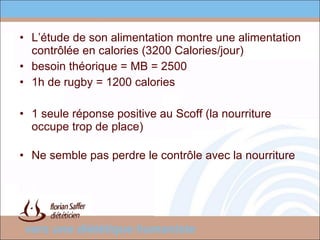 L’étude de son alimentation montre une alimentation contrôlée en calories (3200 Calories/jour)  besoin théorique = MB = 2500 1h de rugby = 1200 calories 1 seule réponse positive au Scoff (la nourriture occupe trop de place) Ne semble pas perdre le contrôle avec la nourriture 