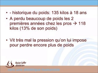 - historique du poids: 135 kilos à 18 ans A perdu beaucoup de poids les 2 premières années chez les pros    118 kilos (13% de son poids) Vit très mal la pression qu’on lui impose pour perdre encore plus de poids 