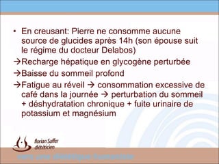 En creusant: Pierre ne consomme aucune source de glucides après 14h (son épouse suit le régime du docteur Delabos) Recharge hépatique en glycogène perturbée Baisse du sommeil profond Fatigue au réveil    consommation excessive de café dans la journée    perturbation du sommeil + déshydratation chronique + fuite urinaire de potassium et magnésium 