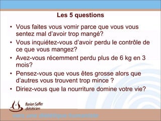 Les 5 questions Vous faites vous vomir parce que vous vous sentez mal d’avoir trop mangé? Vous inquiétez-vous d’avoir perdu le contrôle de ce que vous mangez? Avez-vous récemment perdu plus de 6 kg en 3 mois? Pensez-vous que vous êtes grosse alors que d’autres vous trouvent trop mince ? Diriez-vous que la nourriture domine votre vie? 