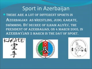 Sport in Azerbaijan
There are a loT of differenT sporTs in

aZerBaiJan

as wresTling, Judo, karaTe,

swimming. By decree of ilham aliyev, The
presidenT of aZerBaiJan, on 4 march 2005, in
aZerBayJan 5 march is The day of sporT.

 