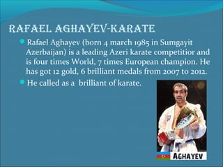 Rafael aghayev-kaRate
Rafael Aghayev (born 4 march 1985 in Sumgayit

Azerbaijan) is a leading Azeri karate competitior and
is four times World, 7 times European champion. He
has got 12 gold, 6 brilliant medals from 2007 to 2012.
He called as a brilliant of karate.

 