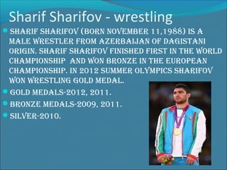 Sharif Sharifov - wrestling
Sharif Sharifov (born november 11,1988) iS a

male wreStler from azerbaijan of dagiStani
origin. Sharif Sharifov finiShed firSt in the world
championShip and won bronze in the european
championShip. in 2012 Summer olympicS Sharifov
won wreStling gold medal.
gold medalS-2012, 2011.
bronze medalS-2009, 2011.
Silver-2010.

 