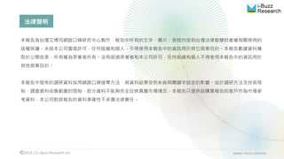 2019.12 i-Buzz Research Inc. www.i-buzz.com.tw
法律聲明
本報告為台灣艾博司網路口碑研究中心製作，報告中所有的文字、圖片、表格均受到台灣法律智慧財產權相關條例的
版權保護。未經本公司書面許可，任何組織和個人，不得使用本報告中的資訊用於其它商業目的。本報告數據資料獲
取於公開信息，所有權為原著者所有。沒有經過原著者和本公司許可，任何組織和個人不得使用本報告中的資訊用於
其他商業目的。
本報告中發佈的調研資料採用網路口碑搜尋方法，其資料結果受到系統與關鍵字設定的影響。由於調研方法及技術限
制，調查資料收集範圍的限制，部分資料不能夠完全反映真實市場情況。本報告只提供給購買報告的客戶作為市場參
考資料，本公司對該報告的資料準確性不承擔法律責任。
 