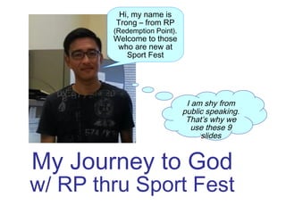 My Journey to God
w/ RP thru Sport Fest
Hi, my name is
Trong – from RP
(Redemption Point).
Welcome to those
who are new at
Sport Fest
I am shy from
public speaking.
That’s why we
use these 9
slides
 