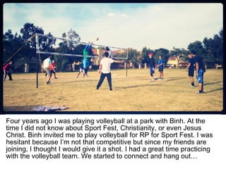 Four years ago I was playing volleyball at a park with Binh. At the
time I did not know about Sport Fest, Christianity, or even Jesus
Christ. Binh invited me to play volleyball for RP for Sport Fest. I was
hesitant because I’m not that competitive but since my friends are
joining, I thought I would give it a shot. I had a great time practicing
with the volleyball team. We started to connect and hang out…
 