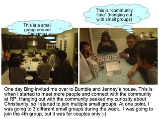 One day Bing invited me over to Bumble and Jenney’s house. This is
when I started to meet more people and connect with the community
at RP. Hanging out with the community peaked my curiosity about
Christianity, so I started to join multiple small groups. At one point, I
was going to 3 different small groups during the week. I was going to
join the 4th group, but it was for couples only :-)
This is “community
time” (hanging out
with small groups)
This is a small
group around
Christmas
 