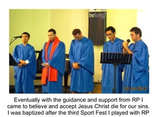 Eventually with the guidance and support from RP I
came to believe and accept Jesus Christ die for our sins.
I was baptized after the third Sport Fest I played with RP
 