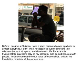 Before I became a Christian, I was a static person who was apathetic to
almost everything. I didn’t find it necessary to put my emotions into
relationships, school, sports, and situations in life. For example,
I would rather stay home play on my computer than go and hang out with
people. I didn’t understand the full value of relationships. Most of my
friendships remained at the surface level.
 