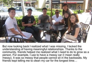 But now looking back I realized what I was missing. I lacked the
understanding of having meaningful relationships. Thanks to the
community, friends helped me realized what I need to do to grow as a
person. For example, I use to have a messy car (I mean really
messy). It was so messy that people cannot sit in the backseats. My
friends kept telling me to clean my car for the longest time…
 