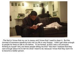 ..The fact is I know that my car is messy and I know that I need to clean it. But the
concept of someone speaking truth into my life is very foreign. I didn’t get close enough
to people for them to talk to me before. To be honest, at first I was a bit annoyed
thinking to myself “why are these people telling me this?” But then I realized that they
care enough about me to tell me what I need to do; because I know that they want me
to become a better person.
 