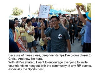Because of these close, deep friendships I’ve grown closer to
Christ. And now I’m here.
With all I’ve shared, I want to encourage everyone to invite
your friends to hangout with the community at any RP events,
especially the Sports Fest.
 