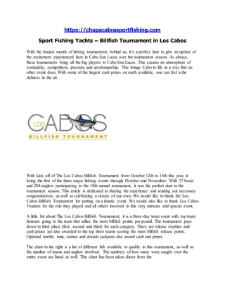 https://chupacabrasportfishing.com
Sport Fishing Yachts – Billfish Tournament in Los Cabos
With the busiest month of fishing tournaments behind us, it’s a perfect time to give an update of
the excitement experienced here in Cabo San Lucas over the tournament season. As always,
these tournaments bring all the big players to Cabo San Lucas. This creates an atmosphere of
comradely, competition, pressure and sportsmanship. This brings Cabo to life in a way that no
other event does. With some of the largest cash prizes on earth available, one can feel a the
richness in the air.
With kick off of The Los Cabos Billfish Tournament from October 12th to 14th this year, it
being the first of the three major fishing events through October and November. With 37 boats
and 204 anglers participating in the 18th annual tournament, it was the perfect start to the
tournament season. This article is dedicated to sharing the experience and sending out necessary
congratulations, as well as celebrating a victory of our own. We would like to thank the Los
Cabos Billfish Tournament for putting on a fanatic event. We would also like to thank Los Cabos
Tourism for the role they played and all others involved in this very intricate and spacial event.
A little bit about The Los Cabos Billfish Tournament, it is a three-day team event with top team
honours going to the team that tallies the most billfish points per pound. The tournament pays
down to third place (first, second and third) for each category. There are release trophies and
cash prizes are also awarded to the top three teams scoring the most billfish release points.
Optional marlin, tuna, wahoo and dorado jackpots also award cash and prizes.
The chart to the right is a list of different fish available to qualify in this tournament, as well as
the number of teams and anglers involved. The numbers of how many were caught over the
entire event are listed as well. This chart has been taken direct from the
 