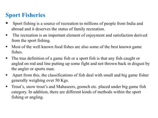 Sport Fisheries
 Sport fishing is a source of recreation to millions of people from India and
abroad and it deserves the status of family recreation.
 The recreation is an important element of enjoyment and satisfaction derived
from the sport fishing.
 Most of the well known food fishes are also some of the best known game
fishes.
 The true definition of a game fish or a sport fish is that any fish caught or
angled on rod and line putting up some fight and not thrown back in disgust by
the angler or sports man.
 Apart from this, the classifications of fish deal with small and big game fisher
generally weighing over 50 Kgs.
 Trout’s, snow trout’s and Mahaseers, goonch etc. placed under big game fish
category. In addition, there are different kinds of methods within the sport
fishing or angling.
 