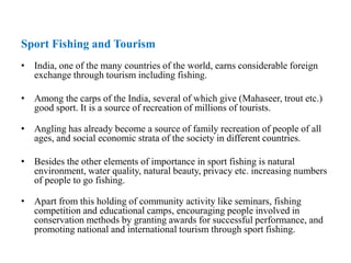 Sport Fishing and Tourism
• India, one of the many countries of the world, earns considerable foreign
exchange through tourism including fishing.
• Among the carps of the India, several of which give (Mahaseer, trout etc.)
good sport. It is a source of recreation of millions of tourists.
• Angling has already become a source of family recreation of people of all
ages, and social economic strata of the society in different countries.
• Besides the other elements of importance in sport fishing is natural
environment, water quality, natural beauty, privacy etc. increasing numbers
of people to go fishing.
• Apart from this holding of community activity like seminars, fishing
competition and educational camps, encouraging people involved in
conservation methods by granting awards for successful performance, and
promoting national and international tourism through sport fishing.
 