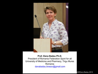 Prof. Dana Badau Ph.D.
President of Romania Federation Sport for all
University of Medicine and Pharmacy, Tirgu Mures
Romania
danabadau.brasov@gmail.com
Copyright®Dana Badau 2013
 