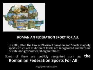 ROMANIAN FEDERATION SPORT FOR ALL
In 2000, after The Law of Physical Education and Sports majority
sports structures at different levels are reorganized and become
private non-governmental organizations.
Some of them are publicly recognized such as: the
Romanian Federation Sports For All
Copyright®Dana Badau 2013
 