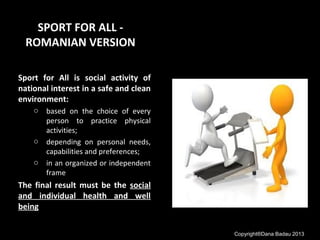 SPORT FOR ALL -
ROMANIAN VERSION
Sport for All is social activity of
national interest in a safe and clean
environment:
o based on the choice of every
person to practice physical
activities;
o depending on personal needs,
capabilities and preferences;
o in an organized or independent
frame
The final result must be the social
and individual health and well
being
Copyright®Dana Badau 2013
 