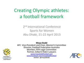 Creating Olympic athletes:
a football framework
2nd International Conference
Sports for Women
Abu Dhabi, 21-22 April 2013
Moya Dodd
AFC Vice-President and Chair, Women’s Committee
Director, Football Federation Australia
Member, FIFA Legal Committee
Partner, Gilbert+Tobin Lawyers
www.moyadoddfootball.com
www.facebook.com/moyadoddfootball
twitter: @moyadodd
 