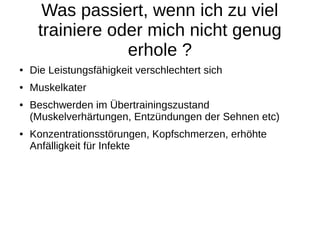 Was passiert, wenn ich zu viel
trainiere oder mich nicht genug
erhole ?
● Die Leistungsfähigkeit verschlechtert sich
● Muskelkater
● Beschwerden im Übertrainingszustand
(Muskelverhärtungen, Entzündungen der Sehnen etc)
● Konzentrationsstörungen, Kopfschmerzen, erhöhte
Anfälligkeit für Infekte
 